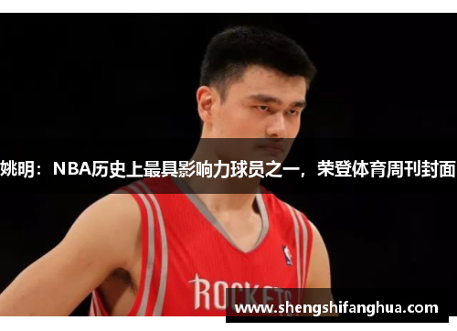 姚明：NBA历史上最具影响力球员之一，荣登体育周刊封面